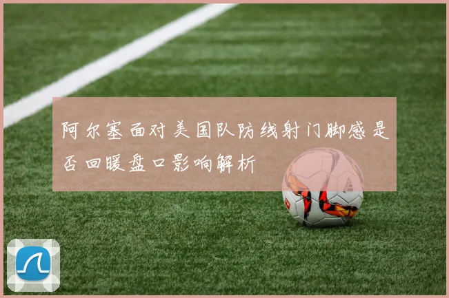 阿尔塞面对美国队防线射门脚感是否回暖盘口影响解析