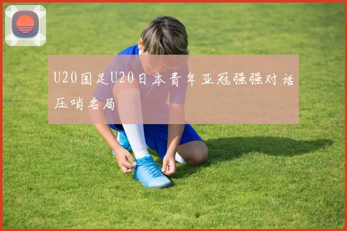 U20国足U20日本青年亚冠强强对话压哨名局