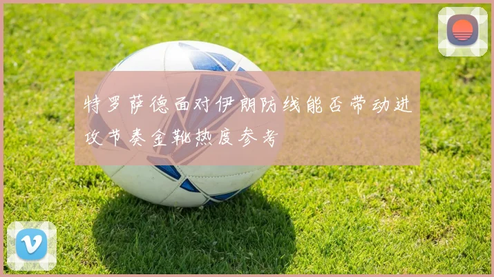 特罗萨德面对伊朗防线能否带动进攻节奏金靴热度参考