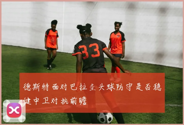 德斯特面对巴拉圭头球防守是否稳健中卫对抗前瞻