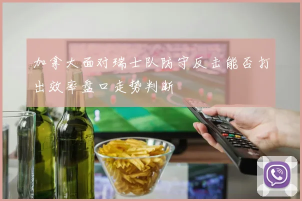 加拿大面对瑞士队防守反击能否打出效率盘口走势判断