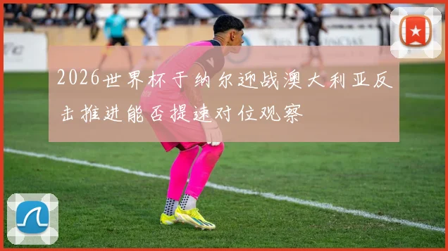 2026世界杯于纳尔迎战澳大利亚反击推进能否提速对位观察