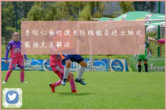 李刚仁面对捷克防线能否送出助攻前场支点解读