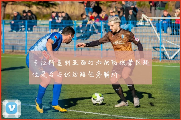 卡拉斯基利亚面对加纳防线禁区跑位是否占优边路任务解析