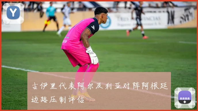 古伊里代表阿尔及利亚对阵阿根廷边路压制评估
