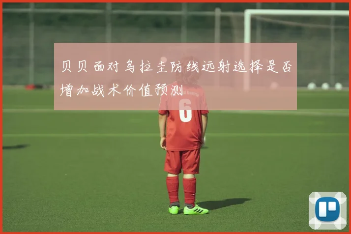 贝贝面对乌拉圭防线远射选择是否增加战术价值预测