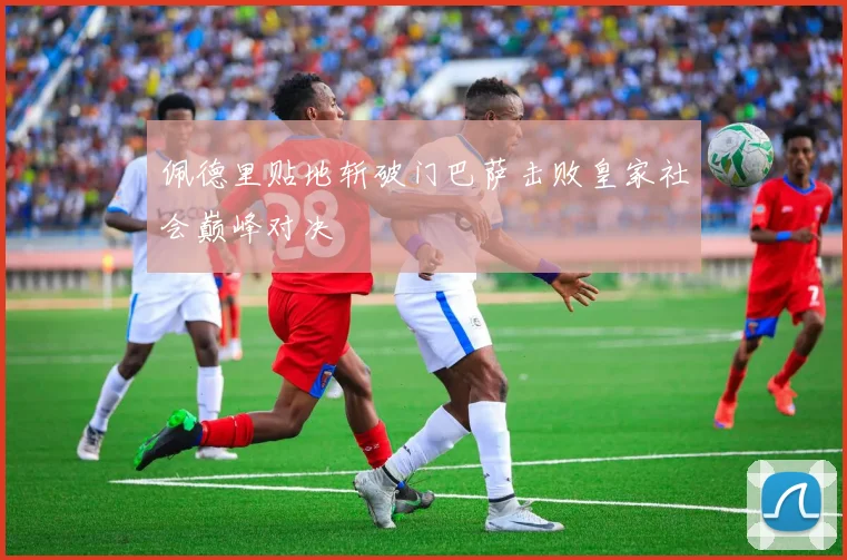 佩德里贴地斩破门巴萨击败皇家社会巅峰对决