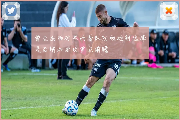 曹圭成面对墨西哥队防线远射选择是否增加进攻重点前瞻