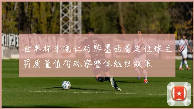 世界杯李刚仁对阵墨西哥定位球主罚质量值得观察整体组织效果