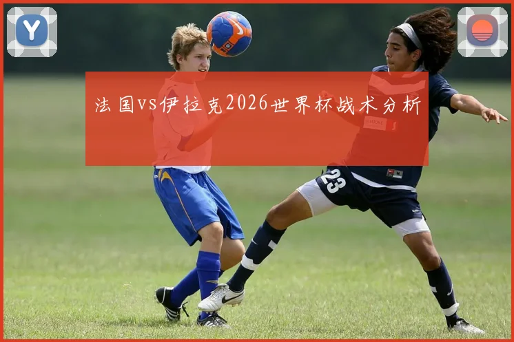 法国vs伊拉克2026世界杯战术分析