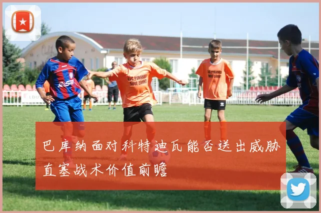 巴库纳面对科特迪瓦能否送出威胁直塞战术价值前瞻