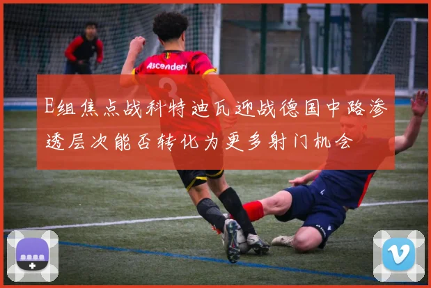 E组焦点战科特迪瓦迎战德国中路渗透层次能否转化为更多射门机会