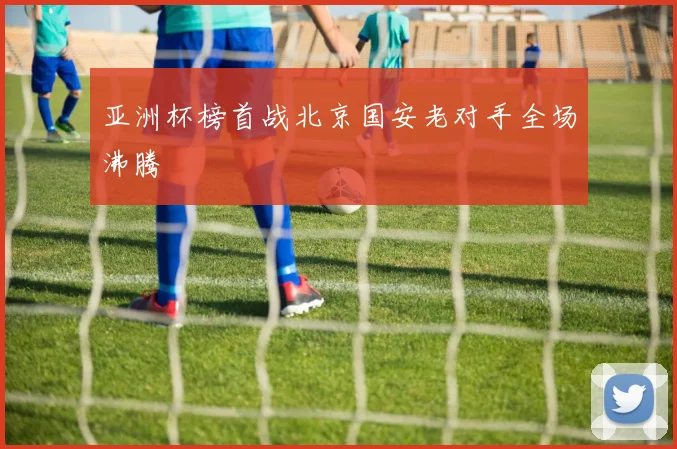 亚洲杯榜首战北京国安老对手全场沸腾