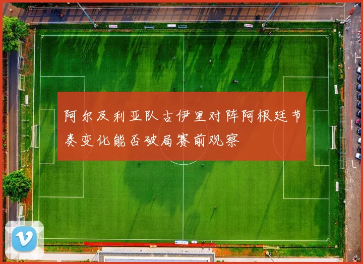 阿尔及利亚队古伊里对阵阿根廷节奏变化能否破局赛前观察