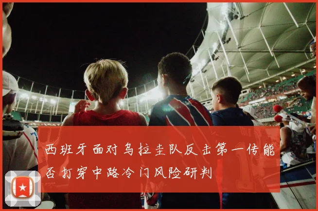 西班牙面对乌拉圭队反击第一传能否打穿中路冷门风险研判