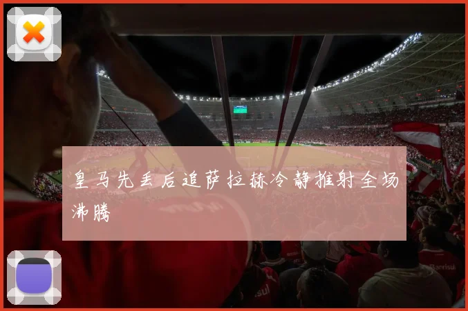 皇马先丢后追萨拉赫冷静推射全场沸腾