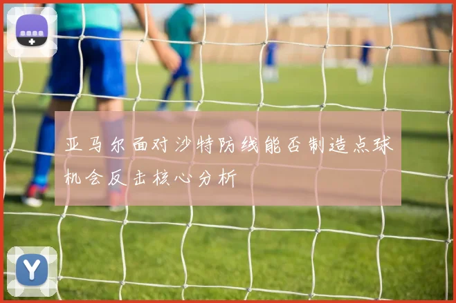 亚马尔面对沙特防线能否制造点球机会反击核心分析