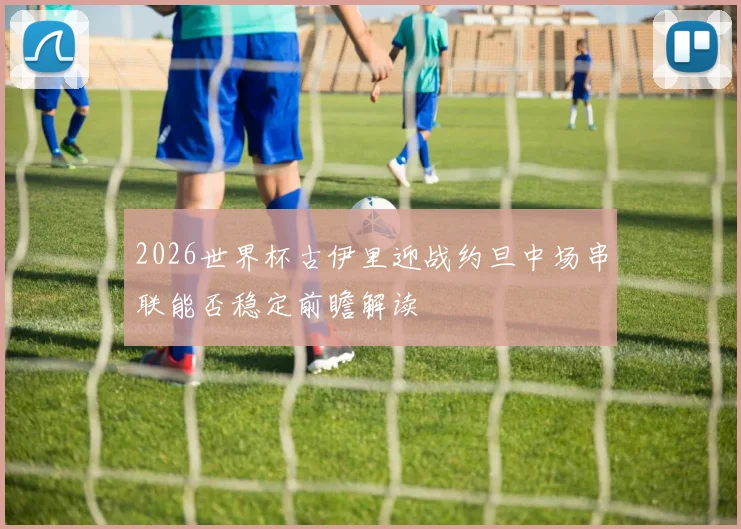 2026世界杯古伊里迎战约旦中场串联能否稳定前瞻解读