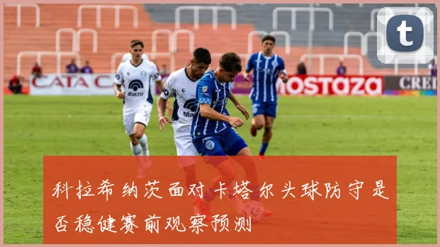 科拉希纳茨面对卡塔尔头球防守是否稳健赛前观察预测