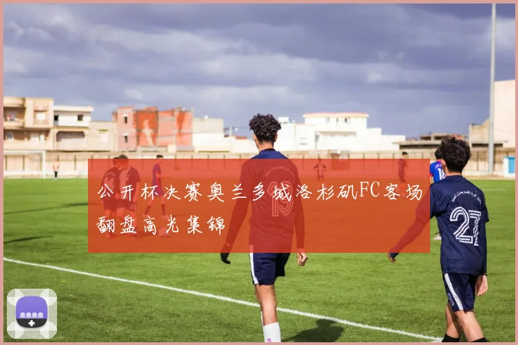 公开杯决赛奥兰多城洛杉矶FC客场翻盘高光集锦