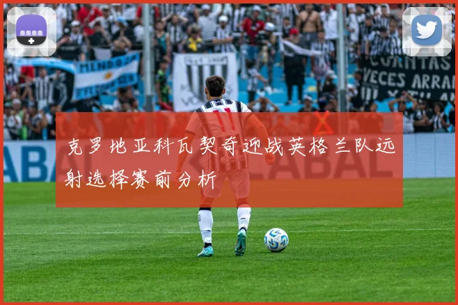 克罗地亚科瓦契奇迎战英格兰队远射选择赛前分析