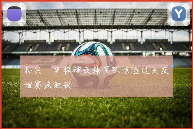 孙兴慜里程碑夜韩国队惊险过关友谊赛疯狂夜