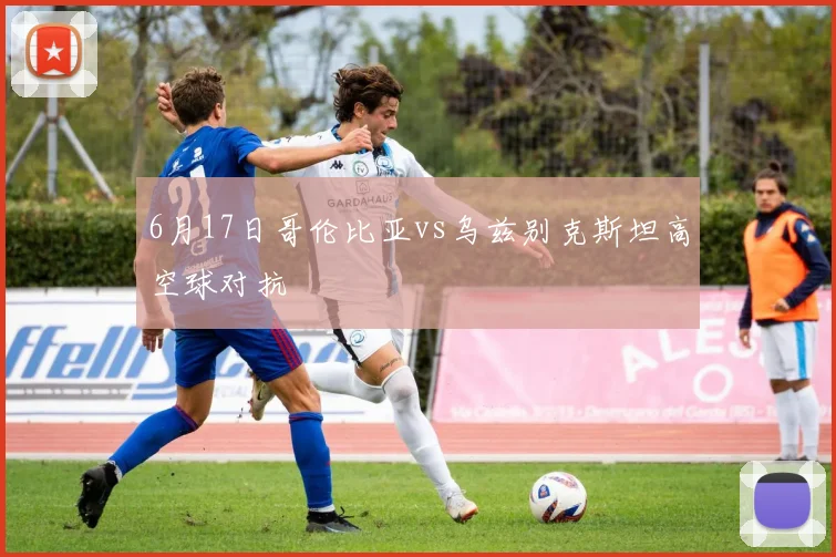 6月17日哥伦比亚vs乌兹别克斯坦高空球对抗