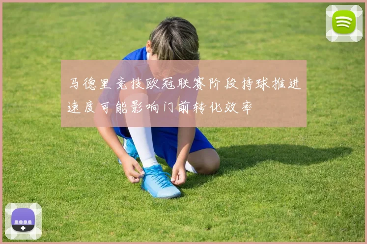 马德里竞技欧冠联赛阶段持球推进速度可能影响门前转化效率