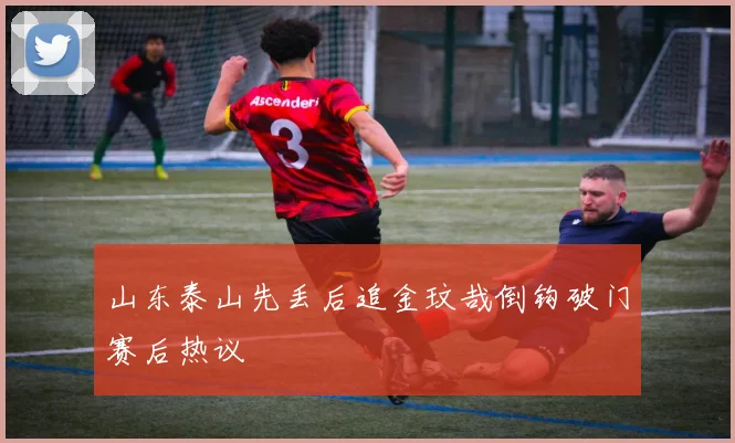 山东泰山先丢后追金玟哉倒钩破门赛后热议