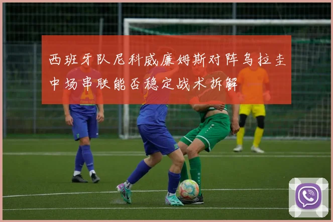 西班牙队尼科威廉姆斯对阵乌拉圭中场串联能否稳定战术拆解