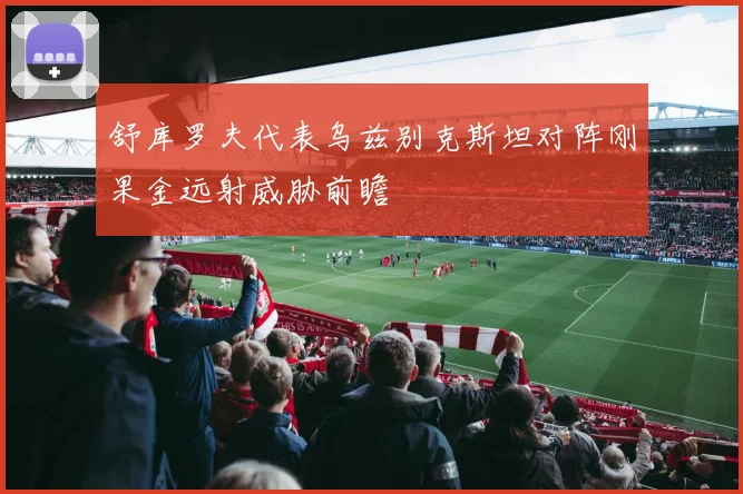 舒库罗夫代表乌兹别克斯坦对阵刚果金远射威胁前瞻