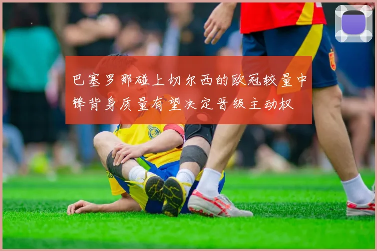巴塞罗那碰上切尔西的欧冠较量中锋背身质量有望决定晋级主动权