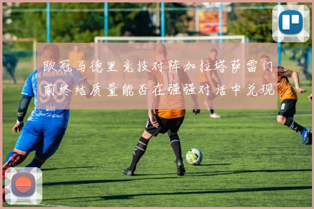 欧冠马德里竞技对阵加拉塔萨雷门前终结质量能否在强强对话中兑现