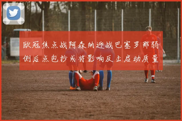 欧冠焦点战阿森纳迎战巴塞罗那弱侧后点包抄或将影响反击启动质量