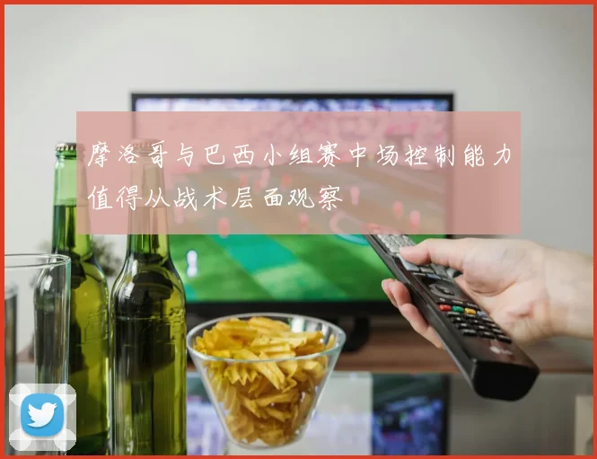 摩洛哥与巴西小组赛中场控制能力值得从战术层面观察