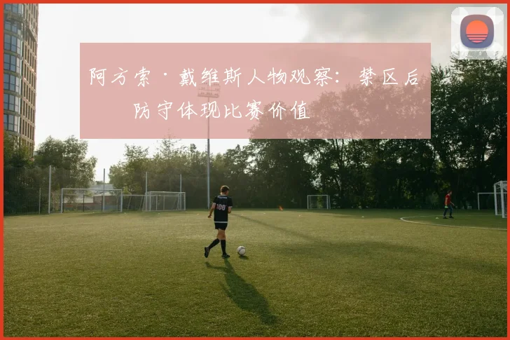 阿方索·戴维斯人物观察:禁区后点防守体现比赛价值
