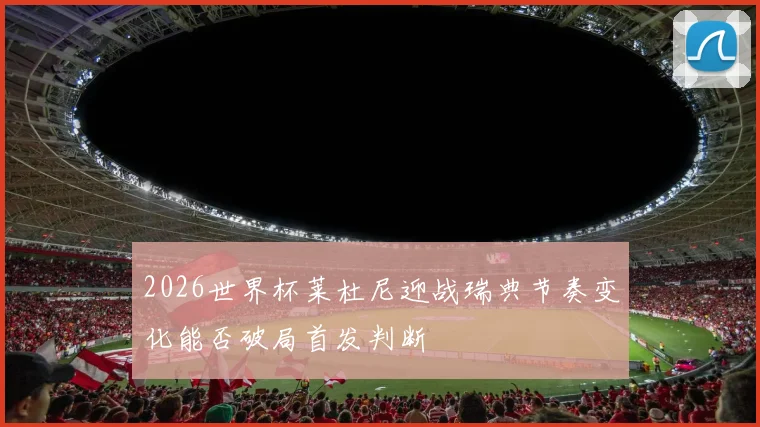 2026世界杯莱杜尼迎战瑞典节奏变化能否破局首发判断