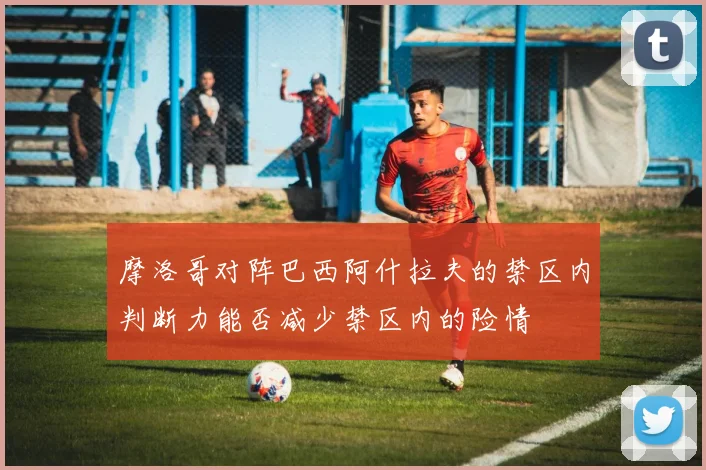 摩洛哥对阵巴西阿什拉夫的禁区内判断力能否减少禁区内的险情