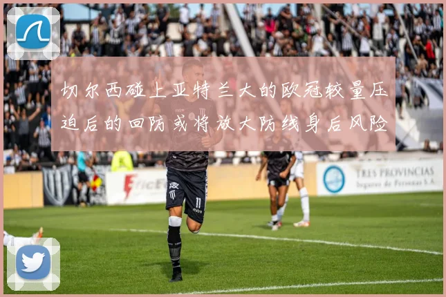 切尔西碰上亚特兰大的欧冠较量压迫后的回防或将放大防线身后风险
