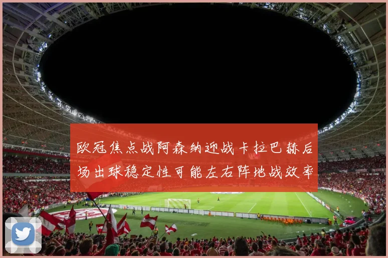 欧冠焦点战阿森纳迎战卡拉巴赫后场出球稳定性可能左右阵地战效率