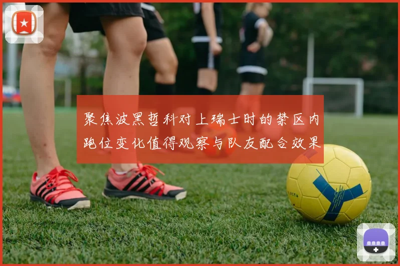 聚焦波黑哲科对上瑞士时的禁区内跑位变化值得观察与队友配合效果