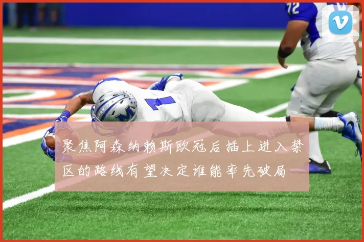 聚焦阿森纳赖斯欧冠后插上进入禁区的路线有望决定谁能率先破局