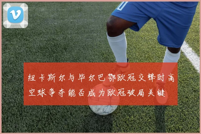 纽卡斯尔与毕尔巴鄂欧冠交锋时高空球争夺能否成为欧冠破局关键