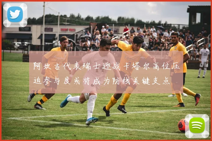 阿坎吉代表瑞士迎战卡塔尔高位压迫参与度或将成为防线关键支点