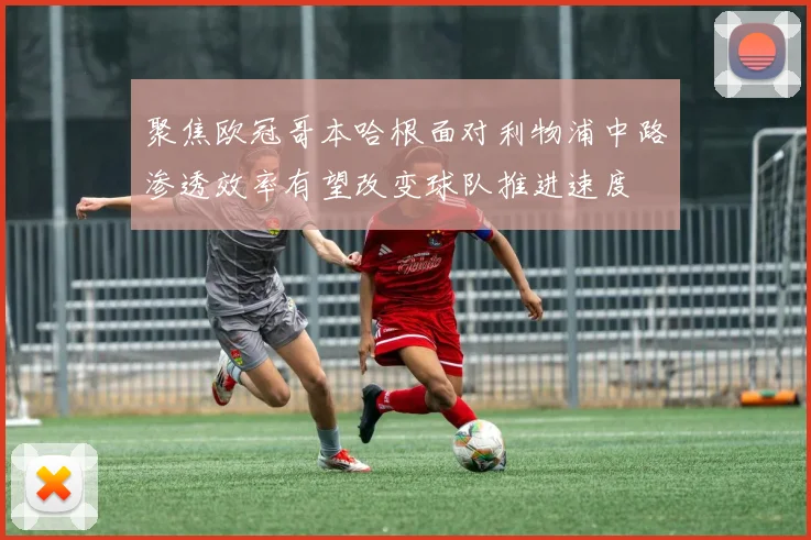 聚焦欧冠哥本哈根面对利物浦中路渗透效率有望改变球队推进速度