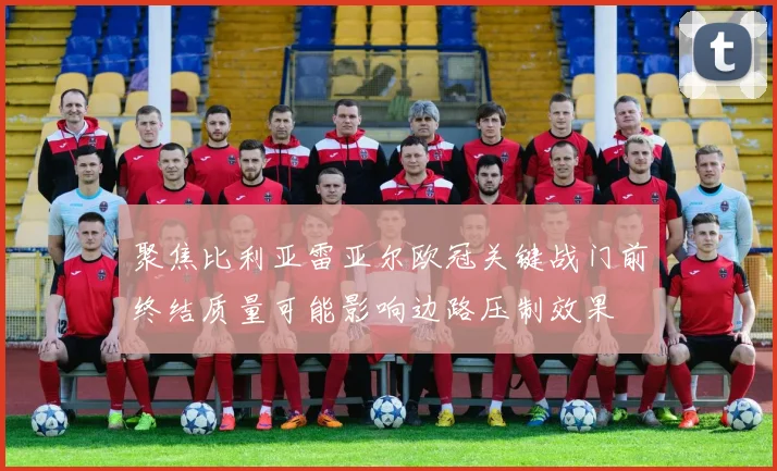 聚焦比利亚雷亚尔欧冠关键战门前终结质量可能影响边路压制效果