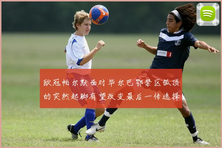 欧冠帕尔默面对毕尔巴鄂禁区弧顶的突然起脚有望改变最后一传选择