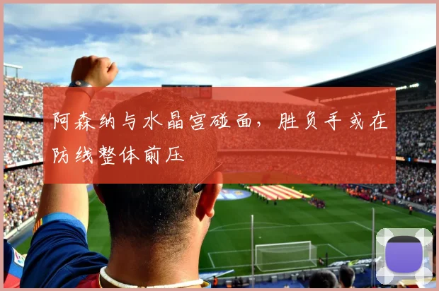 阿森纳与水晶宫碰面，胜负手或在防线整体前压