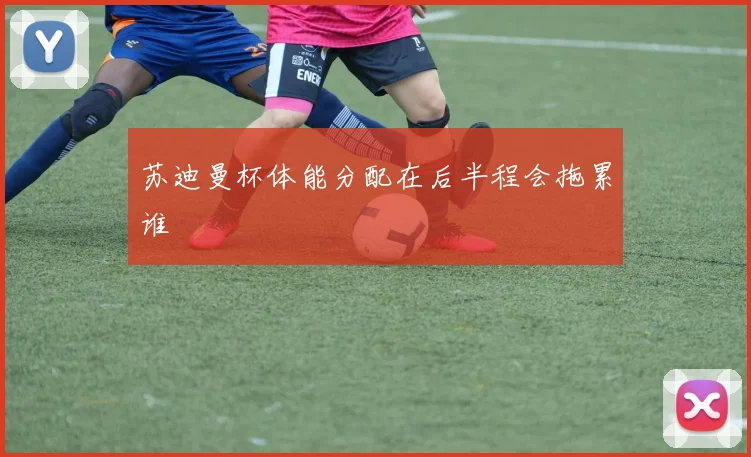 苏迪曼杯体能分配在后半程会拖累谁