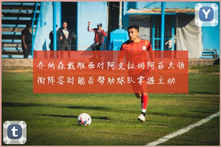 乔纳森戴维面对阿克拉姆阿菲夫领衔阵容时能否帮助球队掌握主动